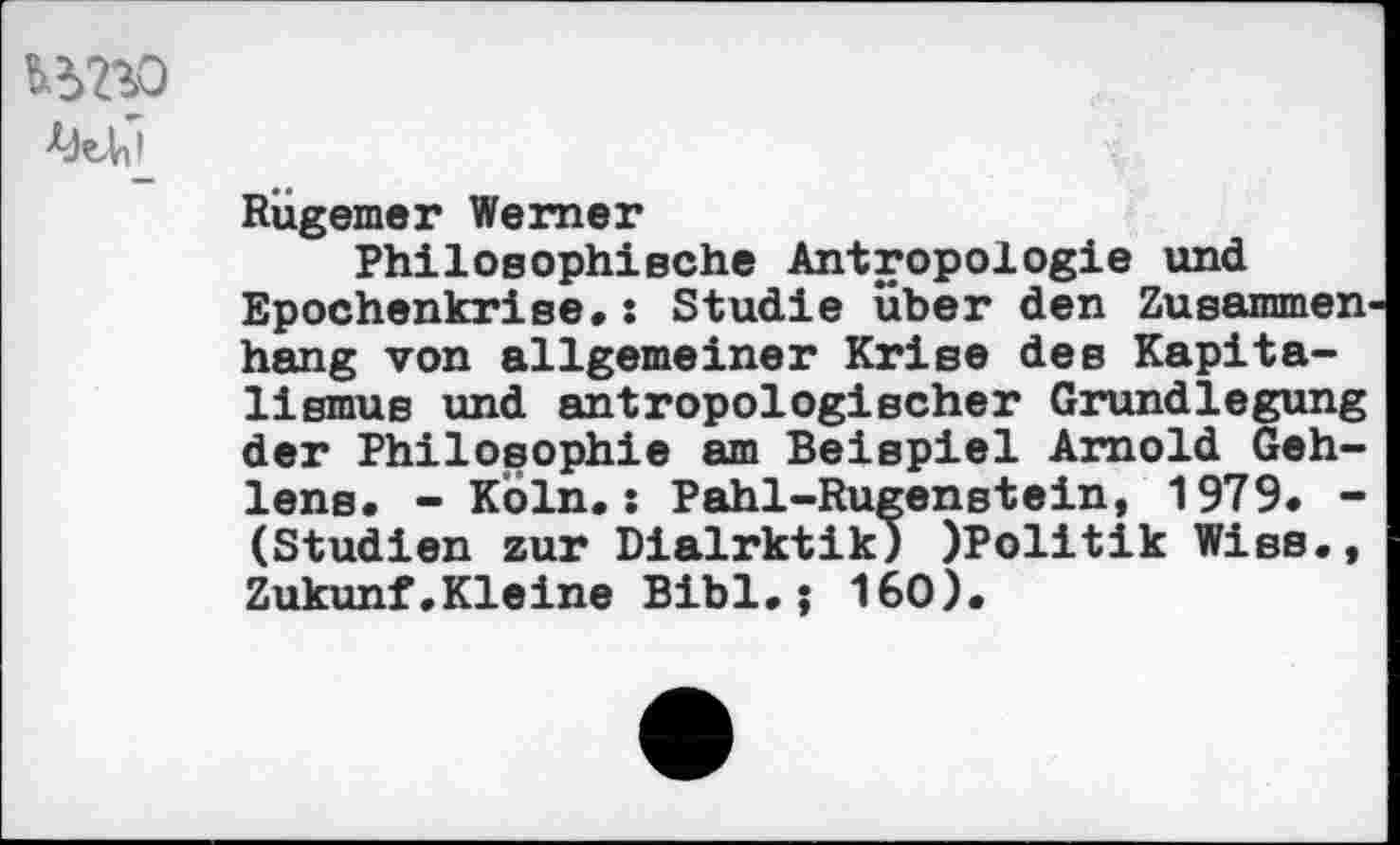 ﻿
Rügemer Werner
Philosophische Antropologie und Epochenkrise»: Studie über den Zusammen hang von allgemeiner Krise des Kapitalismus und antropologischer Grundlegung der Philosophie am Beispiel Arnold Gehlens. -Köln.: Pahl-Rugenstein, 1979. -(Studien zur Dialrktik) )Politik Wies., Zukunf.Kleine Bibi.j 160).